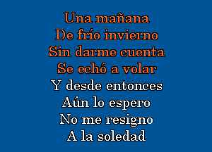 Una maflana
De frio invierno
Sin darme cuenta
Se ech6 a volar
Y desde entonces
Afm lo espero

No me resigno
A la soledad l