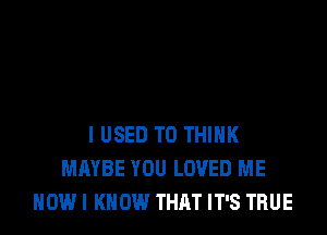 IUSED T0 THINK
MAYBE YOU LOVED ME
NOW I KNOW THAT IT'S TRUE