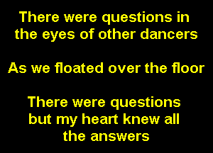 There were questions in
the eyes of other dancers

As we floated over the floor
There were questions

but my heart knew all
the answers