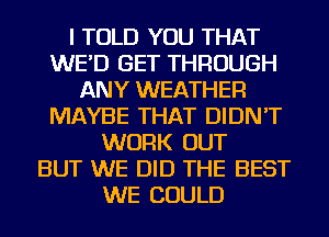 I TOLD YOU THAT
WE'D GET THROUGH
ANY WEATHER
MAYBE THAT DIDN'T
WORK OUT
BUT WE DID THE BEST
WE COULD