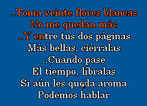 ..Toma veinte flores blancas
No me quedan mas

..Y entre tus dos paginas
Mas bellas, ci(erralas

..Cuand0 pase

E1 tiempo, libralas

Si afln les queda aroma

Podemos hablar