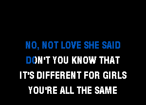 H0, NOT LOVE SHE SAID
DON'T YOU KNOW THAT
IT'S DIFFERENT FOB GIRLS
YOU'RE ALL THE SAME