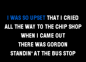 I WAS 80 UPSET THAT I CRIED
ALL THE WAY TO THE CHIP SHOP
WHEN I CAME OUT
THERE WAS GORDON
STANDIH' AT THE BUS STOP