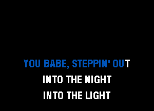 YOU BABE, STEPPIH' OUT
INTO THE NIGHT
INTO THE LIGHT