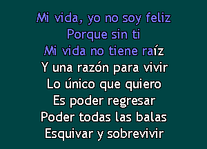 Mi Vida, yo no soy feliz
Porque sin ti
Mi Vida no tiene rafz
Y una razdn para vivir
Lo dnico que quiero
Es poder regresar

Poder todas las balas
Esquivar y sobrevivir l