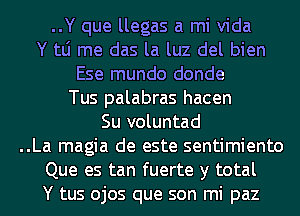 ..Y que llegas a mi Vida
Y tLi me das la luz del bien
Ese mundo donde
Tus palabras hacen
Su voluntad
..La magia de este sentimiento
Que es tan fuerte y total
Y tus ojos que son mi paz