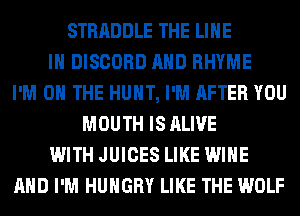 STRADDLE THE LINE
IN DISCORD AND RHYME
I'M ON THE HUNT, I'M AFTER YOU
MOUTH IS ALIVE
WITH JUICES LIKE WINE
AND I'M HUNGRY LIKE THE WOLF