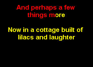 And perhaps a few
things more

Now in a cottage built of

lilacs and laughter