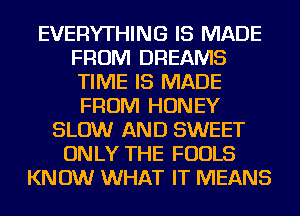 EVERYTHING IS MADE
FROM DREAMS
TIME IS MADE
FROM HONEY

SLOW AND SWEET
ONLY THE FOOLS
KNOW WHAT IT MEANS