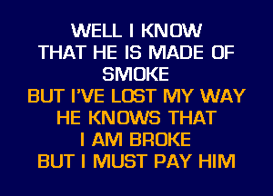 WELL I KNOW
THAT HE IS MADE OF
SMOKE
BUT I'VE LOST MY WAY
HE KNOWS THAT
I AM BROKE
BUT I MUST PAY HIM