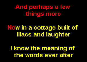 And perhaps a few
things more

Now in a cottage built of
lilacs and laughter

I know the meaning of
the words ever after