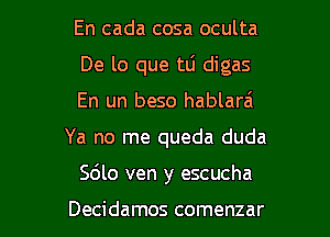 En cada cosa oculta

De lo que tli digas

En un beso hablarai
Ya no me queda duda
Sdlo ven y escucha

Decidamos comenzar