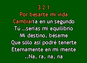 3 2 1
Por besarte mi Vida
Cambian'a en un segundo
Tu ..sen'as mi equilibn'o
Mi destino, bt3same
Que sdlo asf podrtS tenerte

Eternamente en mi mente
..Na, ra, na, na l