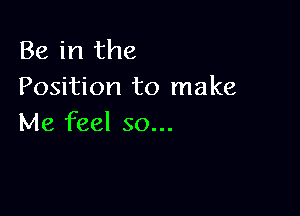 Be in the
Position to make

Me feel so...