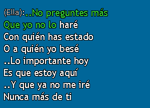 (Ella)2..No preguntes mas
Que yo no lo har(e

Con quic'en has estado

0 a quit'en yo bes(e

..Lo importante hoy
Es que estoy aquf
..Y que ya no me ir6.
Nunca mas de ti