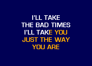 I'LL TAKE
THE BAD TIMES
I'LL TAKE YOU

JUST THE WAY
YOU ARE