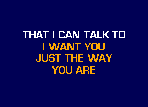 THAT I CAN TALK TO
I WANT YOU

JUST THE WAY
YOU ARE