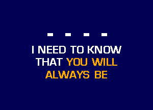 I NEED TO KNOW

THAT YOU WILL
ALWAYS BE