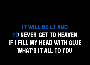 IT WILL BE L7 AND
I'D NEVER GET TO HEAVEN
IF I FILL MY HEAD WITH GLUE
WHAT'S IT ALL TO YOU