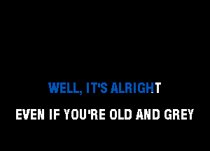 WELL, IT'S RLRIGHT
EVEN IF YOU'RE OLD MID GREY