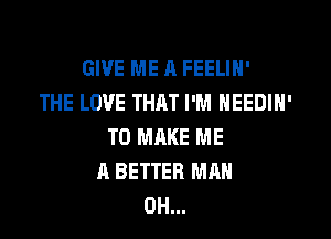 GIVE ME n FEELIN'
THE LOVE THAT I'M NEEDIN'
TO MAKE ME
A BETTER MAN
0H...
