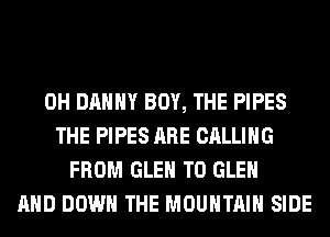 0H DANNY BOY, THE PIPES
THE PIPES ARE CALLING
FROM GLEN T0 GLEN
AND DOWN THE MOUNTAIN SIDE