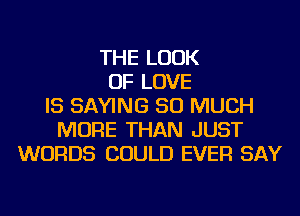 THE LOOK
OF LOVE
IS SAYING SO MUCH
MORE THAN JUST
WORDS COULD EVER SAY