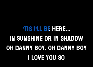 'TIS I'LL BE HERE...
IN SUNSHINE OR IN SHADOW
0H DANNY BOY, 0H DANNY BOY
I LOVE YOU SO