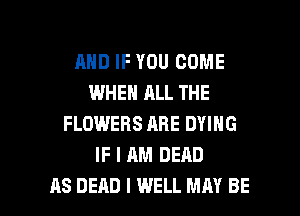 AND IF YOU COME
WHEN ALL THE
FLOWERS ARE DYING
IF I AM DEAD

AS DEAD I WELL MAY BE l