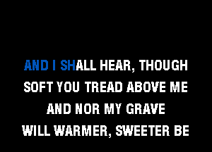 AND I SHALL HEAR, THOUGH
SOFT YOU TREAD ABOVE ME
AND HOB MY GRAVE
WILL WARMER, SWEETER BE