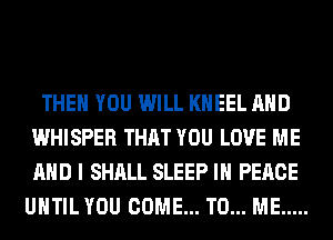 THEN YOU WILL KHEEL AND
WHISPER THAT YOU LOVE ME
AND I SHALL SLEEP IN PEACE

UHTIL YOU COME... TO... ME .....