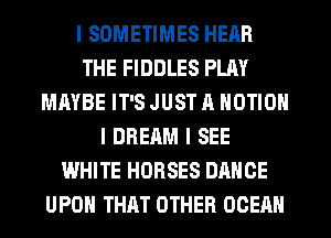 I SOMETIMES HEAR
THE FIDDLES PLAY
MAYBE IT'S JUST A MOTION
I DREAM I SEE
WHITE HORSES DANCE
UPON THAT OTHER OCEAN