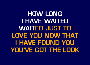 HOW LONG
I HAVE WAITED
WAITED JUST TO
LOVE YOU NOW THAT
I HAVE FOUND YOU
YOU'VE GOT THE LOOK