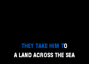 THEY TAKE HIM TO
A LAND ACROSS THE SEA