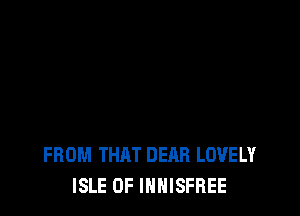 FROM THAT DEAR LOVELY
ISLE OF INHISFREE