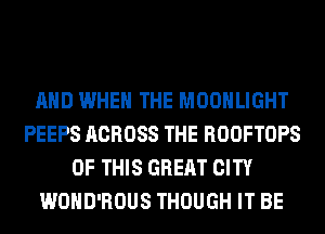 AND WHEN THE MOONLIGHT
PEEPS ACROSS THE ROOFTOPS
OF THIS GREAT CITY
WOHD'ROUS THOUGH IT BE