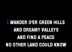 I WAHDER O'ER GREEN HILLS
AND DREAMY VALLEYS
AND FIND A PEACE
NO OTHER LAND COULD KNOW