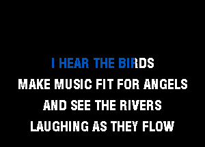 I HEAR THE BIRDS
MAKE MUSIC FIT FOR ANGELS
AND SEE THE RIVERS
LAUGHING AS THEY FLOW