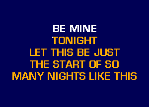 BE MINE
TONIGHT
LET THIS BE JUST
THE START OF SO
MANY NIGHTS LIKE THIS