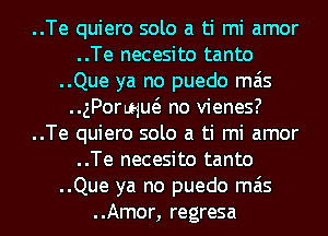 ..Te quiero solo a ti mi amor
..Te necesito tanto
..Que ya no puedo mas
..gPoquuo no vienes?
..Te quiero solo a ti mi amor
..Te necesito tanto
..Que ya no puedo mas
..Amor, regresa