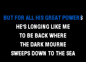 BUT FOR ALL HIS GREAT POWERS
HE'S LOHGIHG LIKE ME
TO BE BACK WHERE
THE DARK MOURHE
SWEEPS DOWN TO THE SEA