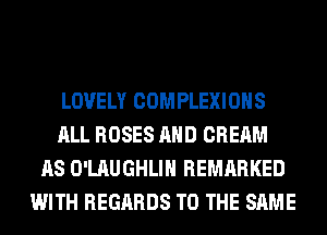 LOVELY COMPLEXIOHS
ALL ROSES AND CREAM
AS O'LAUGHLIH REMARKED
WITH REGARDS TO THE SAME