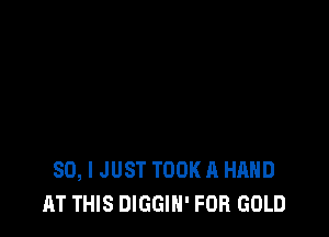 SO, I JUST TOOK A HAND
AT THIS DIGGIN' FOR GOLD