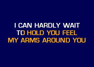 I CAN HARDLY WAIT
TO HOLD YOU FEEL
MY ARMS AROUND YOU