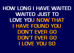 HOW LONG I HAVE WAITED
WAITED JUST TO
LOVE YOU NOW THAT
I HAVE FOUND YOU
DON'T EVER GO
DON'T EVER GO
I LOVE YOU SO