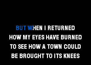 BUTWHEH I RETURNED
HOW MY EYES HAVE BURHED
TO SEE HOW A TOWN COULD

BE BROUGHT TO ITS KHEES