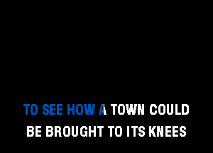 TO SEE HOW A TOWN COULD
BE BROUGHT TO ITS KNEES