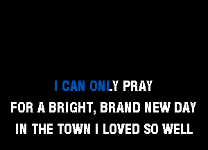 I CAN ONLY PRAY
FOR A BRIGHT, BRAND NEW DAY
IN THE TOWN I LOVED SO WELL