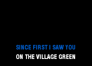 SINCE FIRSTI SAW YOU
ON THE VILLAGE GREEN
