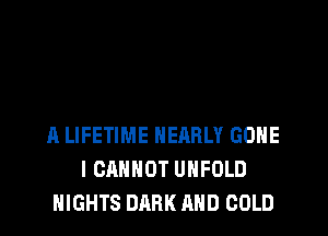 A LIFETIME NEARLY GONE
I CANNOT UHFOLD
NIGHTS DARK AND COLD